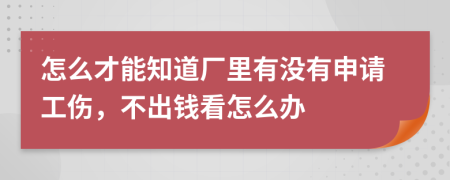 怎么才能知道厂里有没有申请工伤，不出钱看怎么办