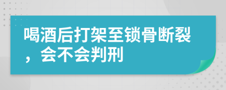 喝酒后打架至锁骨断裂，会不会判刑