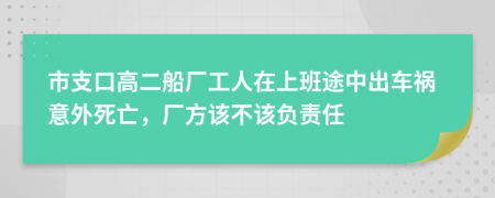 市支口高二船厂工人在上班途中出车祸意外死亡，厂方该不该负责任
