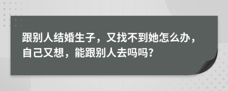 跟别人结婚生子，又找不到她怎么办，自己又想，能跟别人去吗吗？