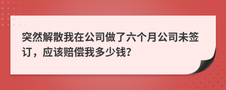 突然解散我在公司做了六个月公司未签订，应该赔偿我多少钱？