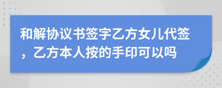 和解协议书签字乙方女儿代签，乙方本人按的手印可以吗