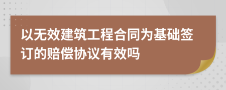 以无效建筑工程合同为基础签订的赔偿协议有效吗