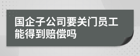 国企子公司要关门员工能得到赔偿吗