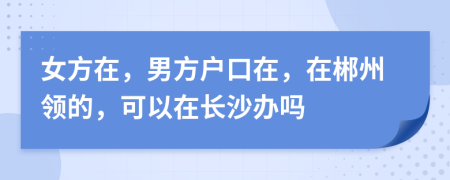 女方在，男方户口在，在郴州领的，可以在长沙办吗