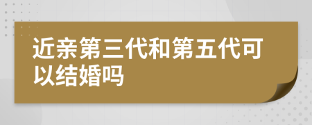 近亲第三代和第五代可以结婚吗