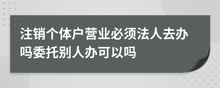 注销个体户营业必须法人去办吗委托别人办可以吗