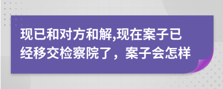 现已和对方和解,现在案子已经移交检察院了，案子会怎样