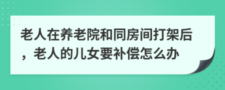 老人在养老院和同房间打架后，老人的儿女要补偿怎么办