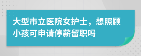 大型市立医院女护士，想照顾小孩可申请停薪留职吗