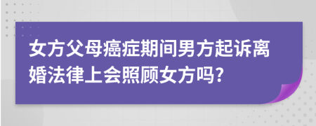 女方父母癌症期间男方起诉离婚法律上会照顾女方吗?