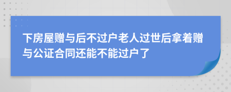 下房屋赠与后不过户老人过世后拿着赠与公证合同还能不能过户了