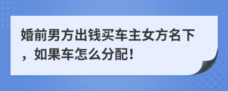 婚前男方出钱买车主女方名下，如果车怎么分配！