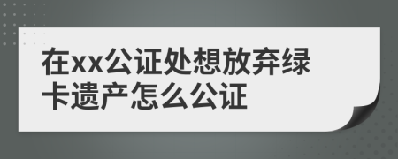 在xx公证处想放弃绿卡遗产怎么公证