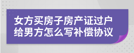 女方买房子房产证过户给男方怎么写补偿协议