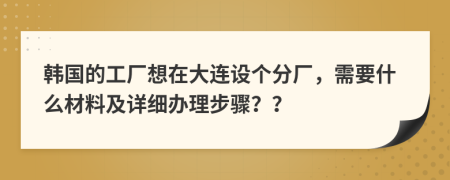 韩国的工厂想在大连设个分厂，需要什么材料及详细办理步骤？？