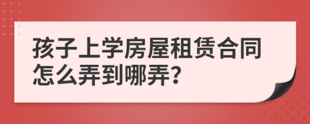 孩子上学房屋租赁合同怎么弄到哪弄？