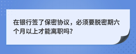 在银行签了保密协议，必须要脱密期六个月以上才能离职吗？