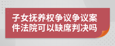 子女抚养权争议争议案件法院可以缺席判决吗