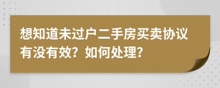 想知道未过户二手房买卖协议有没有效？如何处理？