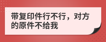 带复印件行不行，对方的原件不给我