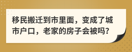 移民搬迁到市里面，变成了城市户口，老家的房子会被吗？