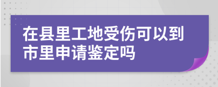 在县里工地受伤可以到市里申请鉴定吗