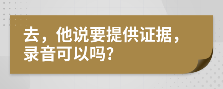 去，他说要提供证据，录音可以吗？