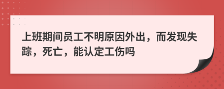 上班期间员工不明原因外出，而发现失踪，死亡，能认定工伤吗