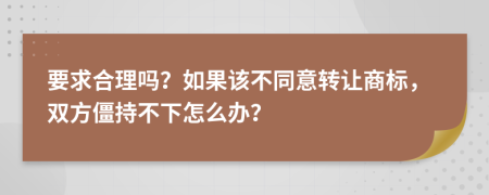 要求合理吗？如果该不同意转让商标，双方僵持不下怎么办？