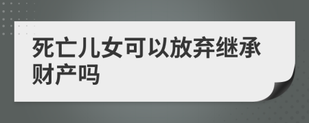 死亡儿女可以放弃继承财产吗