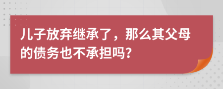 儿子放弃继承了，那么其父母的债务也不承担吗？