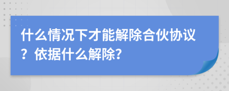 什么情况下才能解除合伙协议？依据什么解除？