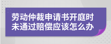 劳动仲裁申请书开庭时未通过赔偿应该怎么办