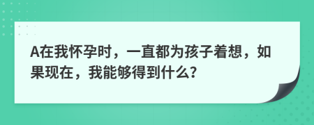 A在我怀孕时，一直都为孩子着想，如果现在，我能够得到什么？