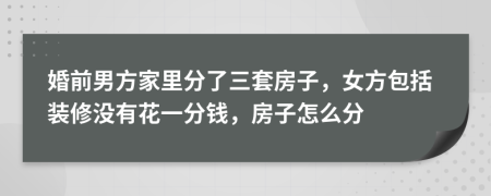 婚前男方家里分了三套房子，女方包括装修没有花一分钱，房子怎么分