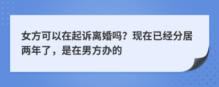 女方可以在起诉离婚吗？现在已经分居两年了，是在男方办的