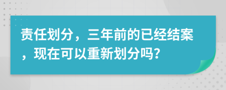 责任划分，三年前的已经结案，现在可以重新划分吗？