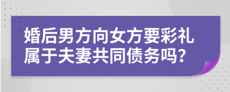 婚后男方向女方要彩礼属于夫妻共同债务吗？