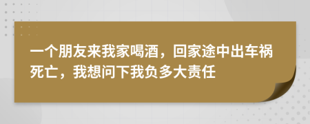 一个朋友来我家喝酒，回家途中出车祸死亡，我想问下我负多大责任