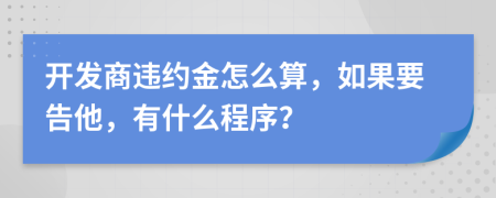 开发商违约金怎么算，如果要告他，有什么程序？