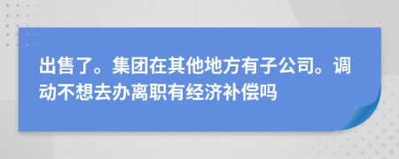 出售了。集团在其他地方有子公司。调动不想去办离职有经济补偿吗