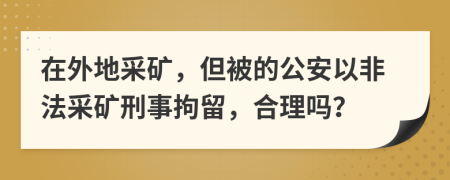 在外地采矿，但被的公安以非法采矿刑事拘留，合理吗？