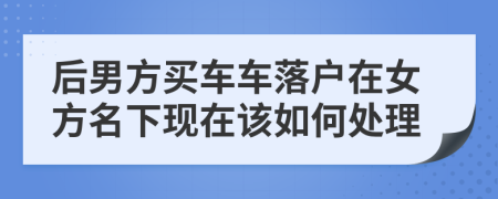 后男方买车车落户在女方名下现在该如何处理