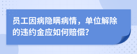 员工因病隐瞒病情，单位解除的违约金应如何赔偿？