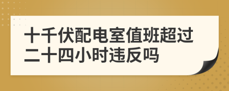 十千伏配电室值班超过二十四小时违反吗