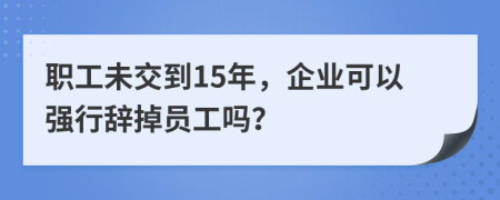 职工未交到15年，企业可以强行辞掉员工吗？
