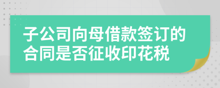 子公司向母借款签订的合同是否征收印花税