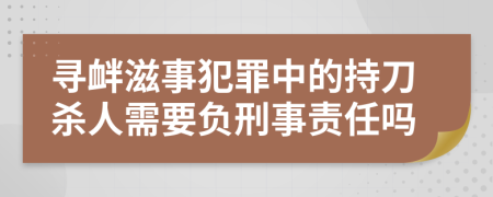 寻衅滋事犯罪中的持刀杀人需要负刑事责任吗