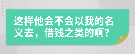 这样他会不会以我的名义去，借钱之类的啊？